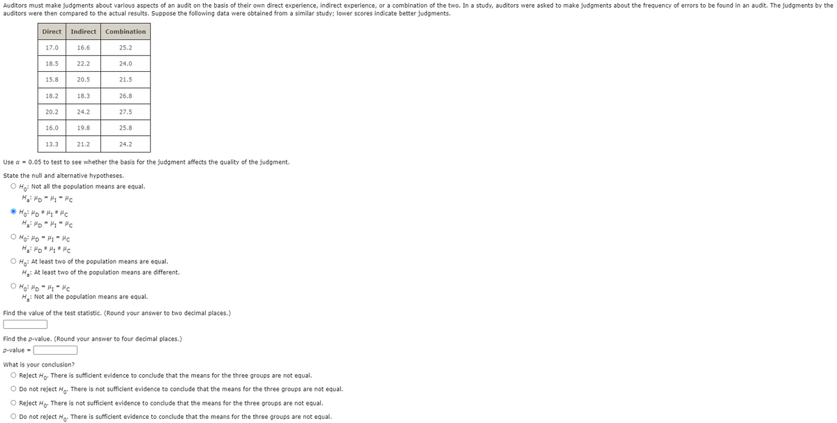 Auditors must make judgments about various aspects of an audit on the basis of their own direct experience, indirect experience, or a combination of the two. In a study, auditors were asked to make judgments about the frequency of errors to be found in an audit. The judgments by the
auditors were then compared to the actual results. Suppose the following data were obtained from a similar study; lower scores indicate better judgments.
Direct
Indirect
Combination
17.0
16.6
25.2
18.5
22.2
24.0
15.8
20.5
21.5
18.2
18.3
26.8
20.2
24.2
27.5
16.0
19.8
25.8
13.3
21.2
24.2
Use a = 0.05 to test to see whether the basis for the judgment affects the guality of the judgment.
State the null and alternative hypotheses.
O Ho: Not all the population means are equal.
O Ho: HD # Hi * Hc
Hi HD = HI= HC
O Ho: HD = H1 = Hc
O Ho: At least two of the population means are equal.
H.: At least two of the population means are different.
On = = On :°H O
H: Not all the population means are equal.
Find the value of the test statistic. (Round your answer to two decimal places.)
Find the p-value. (Round your answer to four decimal places.)
p-value =
What is your conclusion?
O Reject Ho. There is sufficient evidence to conclude that the means for the three groups are not equal.
O Do not reject Ho. There is not sufficient evidence to conclude that the means for the three groups are not equal.
O Reject Hn. There is not sufficient evidence to conclude that the means for the three groups are not equal.
O Do not reject Ho. There is sufficient evidence to conclude that the means for the three groups are not equal.
