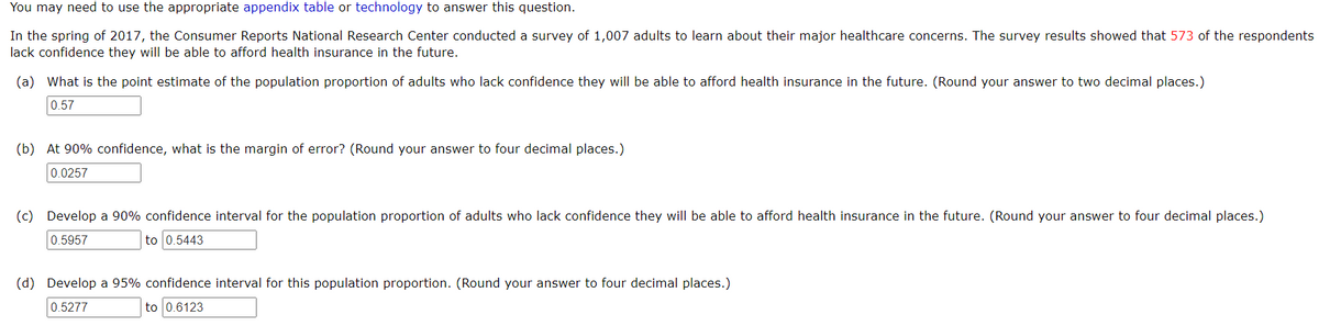 You may need to use the appropriate appendix table or technology to answer this question.
In the spring of 2017, the Consumer Reports National Research Center conducted a survey of 1,007 adults to learn about their major healthcare concerns. The survey results showed that 573 of the respondents
lack confidence they will be able to afford health insurance in the future.
(a) What is the point estimate of the population proportion of adults who lack confidence they will be able to afford health insurance in the future. (Round your answer to two decimal places.)
0.57
(b) At 90% confidence, what is the margin of error? (Round your answer to four decimal places.)
0.0257
(c) Develop a 90% confidence interval for the population proportion of adults who lack confidence they will be able to afford health insurance in the future. (Round your answer to four decimal places.)
0.5957
to 0.5443
(d) Develop a 95% confidence interval for this population proportion. (Round your answer to four decimal places.)
0.5277
to 0.6123
