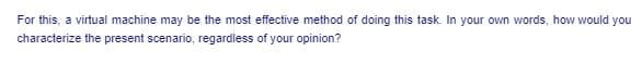 For this, a virtual machine may be the most effective method of doing this task. In your own words, how would you
characterize the present scenario, regardless of your opinion?
