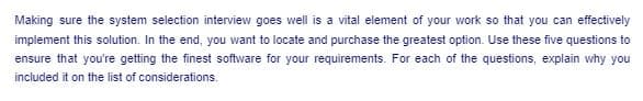 Making sure the system selection interview goes well is a vital element of your work so that you can effectively
implement this solution. In the end, you want to locate and purchase the greatest option. Use these five questions to
ensure that you're getting the finest software for your requirements. For each of the questions, explain why you
included it on the list of considerations.
