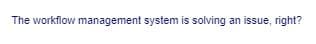 The workflow management system is solving an issue, right?
