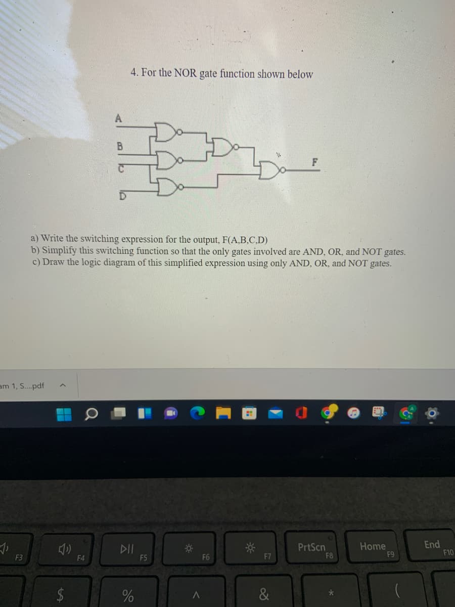 4. For the NOR gate function shown below
a) Write the switching expression for the output, F(A,B,C,D)
b) Simplify this switching function so that the only gates involved are AND, OR, and NOT gates.
c) Draw the logic diagram of this simplified expression using only AND, OR, and NOT gates.
am 1, S..pdf
DII
PrtScn
F8
Home
F9
End
F10
F3
F4
F5
F6
F7
&
