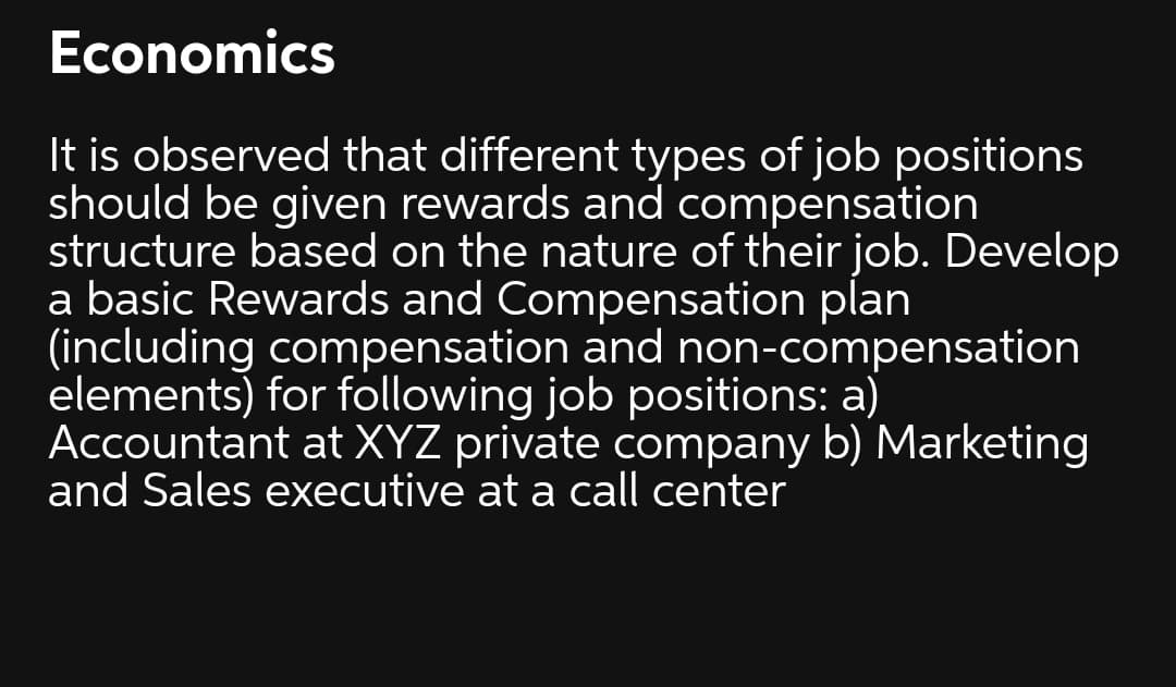 Economics
It is observed that different types of job positions
should be given rewards and compensation
structure based on the nature of their job. Develop
a basic Rewards and Compensation plan
(including compensation and non-compensation
elements) for following job positions: a)
Accountant at XYZ private company b) Marketing
and Sales executive at a call center
