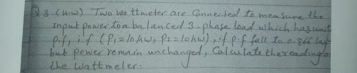 3 CHw) Two Wa theter are onnetead to measune the
Inputpawertoaba lan ced 3-phafe load which hagunit
but power re main unc
the wattmeler.
uachanged, Calculete the
