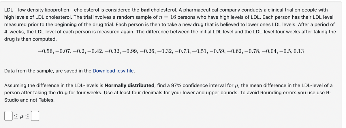 LDL - low density lipoprotien - cholesterol is considered the bad cholesterol. A pharmaceutical company conducts a clinical trial on people with
high levels of LDL cholesterol. The trial involves a random sample of n = 16 persons who have high levels of LDL. Each person has their LDL level
measured prior to the beginning of the drug trial. Each person is then to take a new drug that is believed to lower ones LDL levels. After a period of
4-weeks, the LDL level of each person is measured again. The difference between the initial LDL level and the LDL-level four weeks after taking the
drug is then computed.
-0.56, -0.07,-0.2, -0.42, -0.32, -0.99, -0.26, -0.32, -0.73, -0.51, -0.59, -0.62, -0.78, -0.04, -0.5, 0.13
Data from the sample, are saved in the Download.csv file.
Assuming the difference in the LDL-levels is Normally distributed, find a 97% confidence interval for μ, the mean difference in the LDL-level of a
person after taking the drug for four weeks. Use at least four decimals for your lower and upper bounds. To avoid Rounding errors you use use R-
Studio and not Tables.
☐ SHS☐