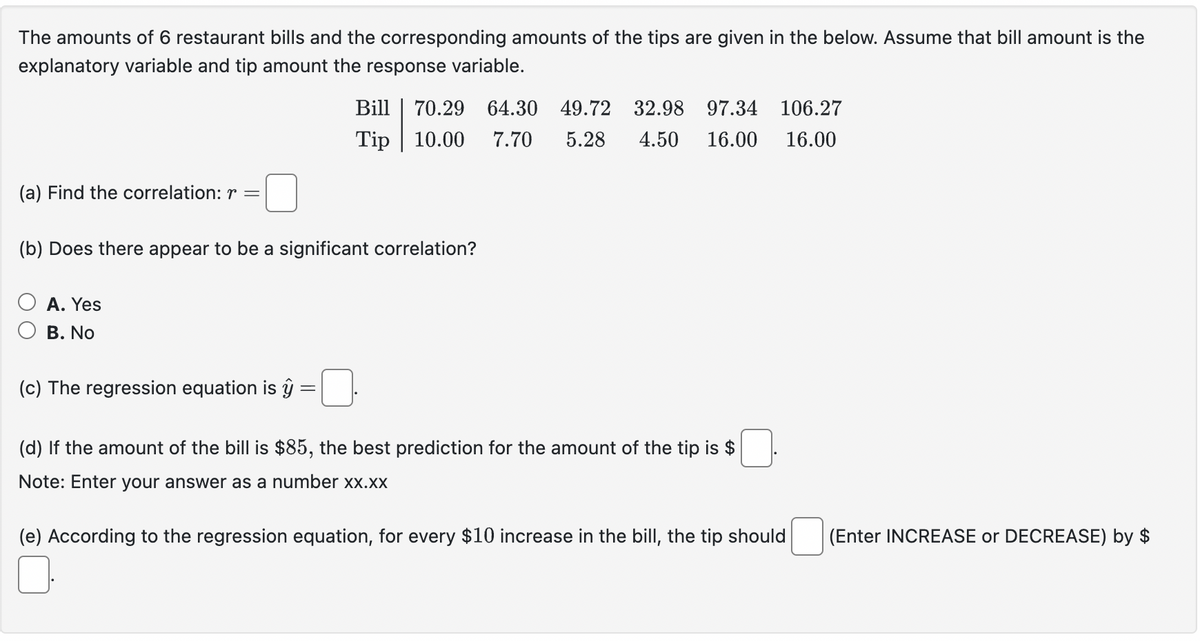 The amounts of 6 restaurant bills and the corresponding amounts of the tips are given in the below. Assume that bill amount is the
explanatory variable and tip amount the response variable.
(a) Find the correlation: r =
Bill 70.29 64.30 49.72 32.98 97.34 106.27
Tip 10.00 7.70 5.28 4.50 16.00 16.00
(b) Does there appear to be a significant correlation?
A. Yes
B. No
(c) The regression equation is ŷ
(d) If the amount of the bill is $85, the best prediction for the amount of the tip is $
Note: Enter your answer as a number xx.xx
(e) According to the regression equation, for every $10 increase in the bill, the tip should
(Enter INCREASE or DECREASE) by $