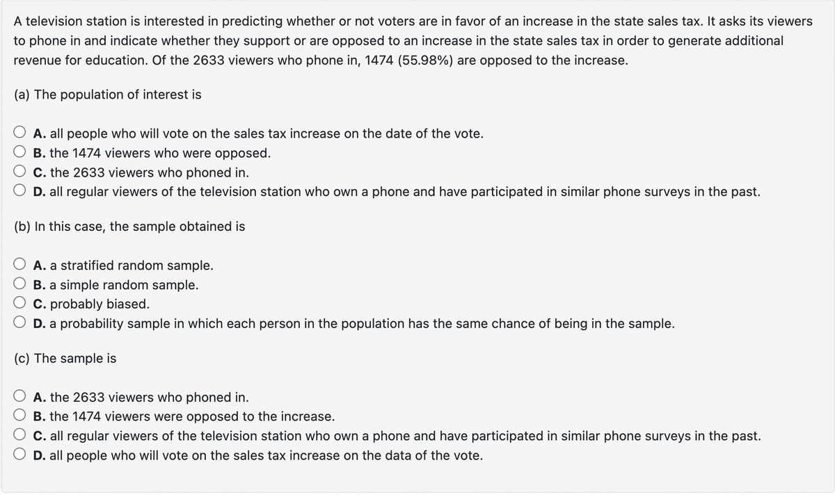 A television station is interested in predicting whether or not voters are in favor of an increase in the state sales tax. It asks its viewers
to phone in and indicate whether they support or are opposed to an increase in the state sales tax in order to generate additional
revenue for education. Of the 2633 viewers who phone in, 1474 (55.98%) are opposed to the increase.
(a) The population of interest is
A. all people who will vote on the sales tax increase on the date of the vote.
B. the 1474 viewers who were opposed.
C. the 2633 viewers who phoned in.
D. all regular viewers of the television station who own a phone and have participated in similar phone surveys in the past.
(b) In this case, the sample obtained is
A. a stratified random sample.
B. a simple random sample.
C. probably biased.
D. a probability sample in which each person in the population has the same chance of being in the sample.
(c) The sample is
A. the 2633 viewers who phoned in.
B. the 1474 viewers were opposed to the increase.
C. all regular viewers of the television station who own a phone and have participated in similar phone surveys in the past.
D. all people who will vote on the sales tax increase on the data of the vote.