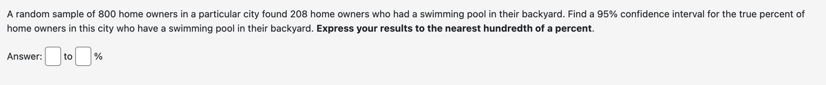 A random sample of 800 home owners in a particular city found 208 home owners who had a swimming pool in their backyard. Find a 95% confidence interval for the true percent of
home owners in this city who have a swimming pool in their backyard. Express your results to the nearest hundredth of a percent.
Answer:
☐ t
to
%