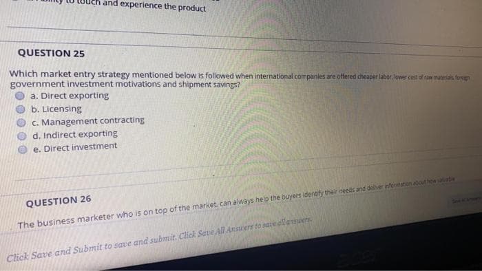 and experience the product
QUESTION 25
Which market entry strategy mentioned below is followed when international companies are offered cheaper labor, lower cost of raw materias foregn
government investment motivations and shipment savings?
a. Direct exporting
b. Licensing
C. Management contracting
d. Indirect exporting
e. Direct investment
QUESTION 26
The business marketer who is on top of the market, can always help the buyers identify their needs and delher informanan about how saatie
Click Save and Submit to save and submit. Click Save All Ansuers to sate all ansuers.
