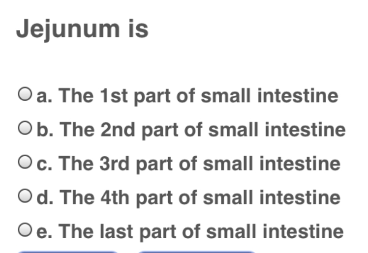 Jejunum is
O a. The 1st part of small intestine
Ob. The 2nd part of small intestine
Oc. The 3rd part of small intestine
Od. The 4th part of small intestine
Oe. The last part of small intestine
