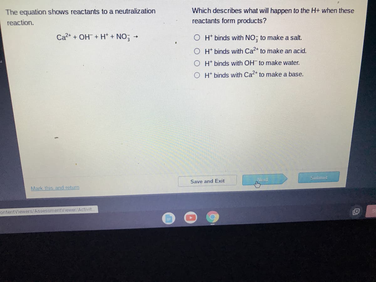 The equation shows reactants to a neutralization
Which describes what will happen to the H+ when these
reaction.
reactants form products?
Ca2+ + OH+ H* + NO;
O H* binds with NO; to make a salt.
H* binds with Ca2+ to make an acid.
OH binds with OH to make water.
O H* binds with Ca2+ to make a base.
Submit
Next
Save and Exit
Mark this and return
ontentViewers/AssessmentViewer/Activit..
