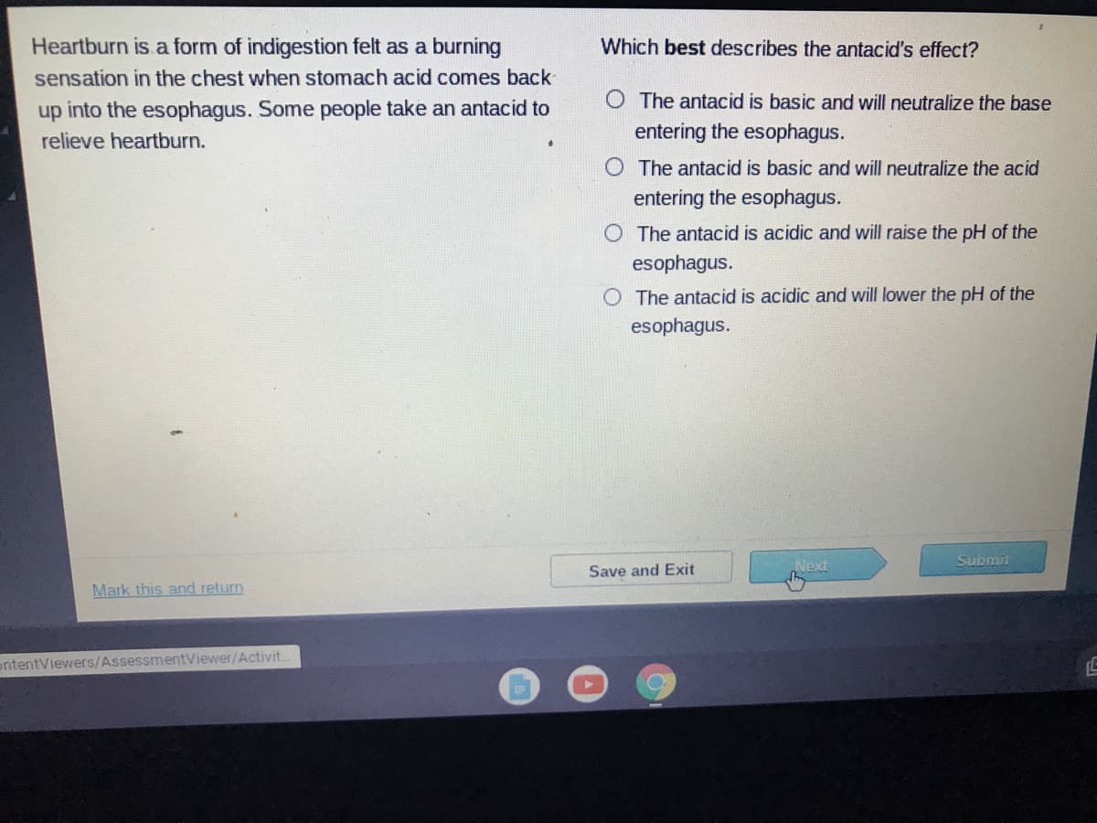 Heartburn is a form of indigestion felt as a burning
sensation in the chest when stomach acid comes back
Which best describes the antacid's effect?
O The antacid is basic and will neutralize the base
up into the esophagus. Some people take an antacid to
relieve heartburn.
entering the esophagus.
O The antacid is basic and will neutralize the acid
entering the esophagus.
O The antacid is acidic and will raise the pH of the
esophagus.
The antacid is acidic and will lower the pH of the
esophagus.
Next
Submit
Save and Exit
Mark this and return
ontentViewers/AssessmentViewer/Activit.
