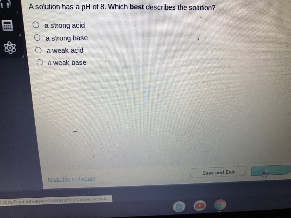 A solution has a pH of 8. Which best describes the solution?
a strong acid
a strong base
a weak acid
a weak base
Save and Exit
Next
Mark this and return
.com/ContentViewers/AssessmentViewer/Activit
