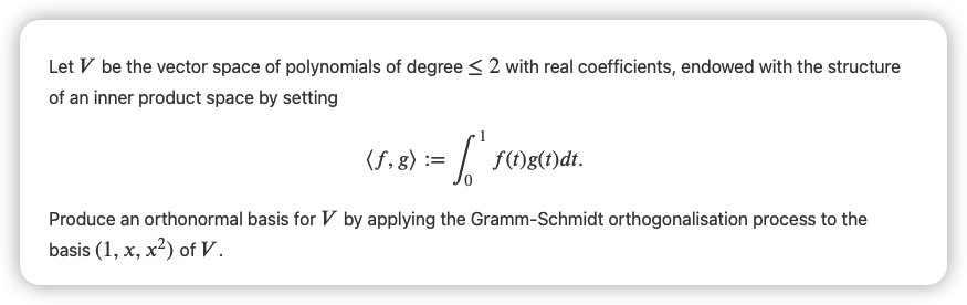 Let V be the vector space of polynomials of degree < 2 with real coefficients, endowed with the structure
of an inner product space by setting
(f, g) :=
f)g(t)dt.
Produce an orthonormal basis for V by applying the Gramm-Schmidt orthogonalisation process to the
basis (1, x, x²) of V.
