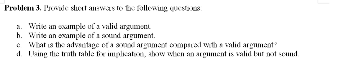 Problem 3. Provide short answers to the following questions:
a. Write an example of a valid argument.
b. Write an example of a sound argument.
c. What is the advantage of a sound argument compared with a valid argument?
d. Using the truth table for implication, show when an argument is valid but not sound.

