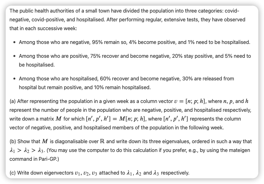 The public health authorities of a small town have divided the population into three categories: covid-
negative, covid-positive, and hospitalised. After performing regular, extensive tests, they have observed
that in each successive week:
• Among those who are negative, 95% remain so, 4% become positive, and 1% need to be hospitalised.
• Among those who are positive, 75% recover and become negative, 20% stay positive, and 5% need to
be hospitalised.
• Among those who are hospitalised, 60% recover and become negative, 30% are released from
hospital but remain positive, and 10% remain hospitalised.
(a) After representing the population in a given week as a column vector v = [n; p; h], where n, p, and h
represent the number of people in the population who are negative, positive, and hospitalised respectively,
write down a matrix M for which [n', p', h'] = M[n; p; h], where [n', p', h'] represents the column
vector of negative, positive, and hospitalised members of the population in the following week.
(b) Show that M is diagonalisable over R and write down its three eigenvalues, ordered in such a way that
A1 > 12 > A3. (You may use the computer to do this calculation if you prefer, e.g., by using the mateigen
command in Pari-GP.)
(c) Write down eigenvectors v1, V2, V3 attached to 11, 12 and 13 respectively.
