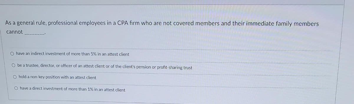 As a general rule, professional employees in a CPA firm who are not covered members and their immediate family members
cannot
have an indirect investment of more than 5% in an attest client
O be a trustee, director, or officer of an attest client or of the client's pension or profit-sharing trust
O hold a non-key position with an attest client
O have a direct investment of more than 1% in an attest client