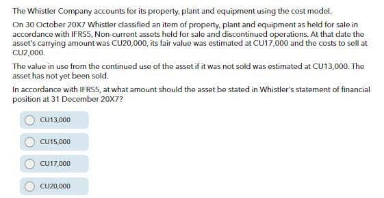 The Whistler Company accounts for its property, plant and equipment using the cost model.
On 30 October 20X7 Whistler classified an item of property, plant and equipment as held for sale in
accordance with IFRS5, Non-current assets held for sale and discontinued operations. At that date the
asset's carrying amount was CU20,000, its fair value was estimated at CU17,000 and the costs to sell at
CU2,000.
The value in use from the continued use of the asset if it was not sold was estimated at CU13,000. The
asset has not yet been sold.
In accordance with IFRS5, at what amount should the asset be stated in Whistler's statement of financial
position at 31 December 20X7?
CU13,000
CU15,000
CU17,000
CU20,000