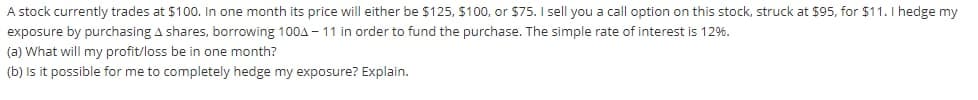 A stock currently trades at $100. In one month its price will either be $125, $100, or $75. I sell you a call option on this stock, struck at $95, for $11.I hedge my
exposure by purchasing A shares, borrowing 100A - 11 in order to fund the purchase. The simple rate of interest is 12%.
(a) What will my profit/loss be in one month?
(b) is it possible for me to completely hedge my exposure? Explain.
