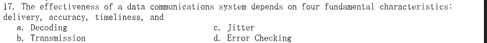 17. The effectiveness of a data communications system depends on four fundamental characteristics:
delivery, accuracy, timeliness, and
a. Decoding
b. Transmission
c. Jitter
d. Error Checking