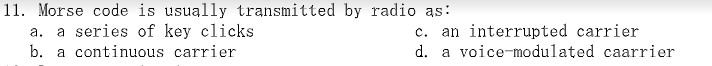 11. Morse code is usually transmitted by radio as:
a series of key clicks
b. a continuous carrier
C.
an interrupted carrier
d. a voice-modulated caarrier