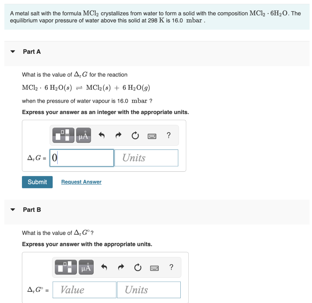 A metal salt with the formula MC1₂ crystallizes from water to form a solid with the composition MC12 6H₂O. The
equilibrium vapor pressure of water above this solid at 298 K is 16.0 mbar.
Part A
What is the value of AG for the reaction
MC12 6 H₂O(s) = MC12 (s) + 6 H₂0(g)
when the pressure of water vapour is 16.0 mbar ?
Express your answer as an integer with the appropriate units.
AG=0
Submit
Part B
O
μA
Request Answer
What is the value of Ar Gº?
Express your answer with the appropriate units.
μA
Units
A, Gº = Value
Units
?
?