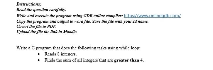 Instructions:
Read the question carefully.
Write and execute the program using GDB online compiler: https://www.onlinegdb.com/
Copy the program and output to word file. Save the file with your Id name.
Covert the file to PDF.
Upload the file the link in Moodle.
Write a C program that does the following tasks using while loop:
• Reads 8 integers.
• Finds the sum of all integers that are greater than 4.
