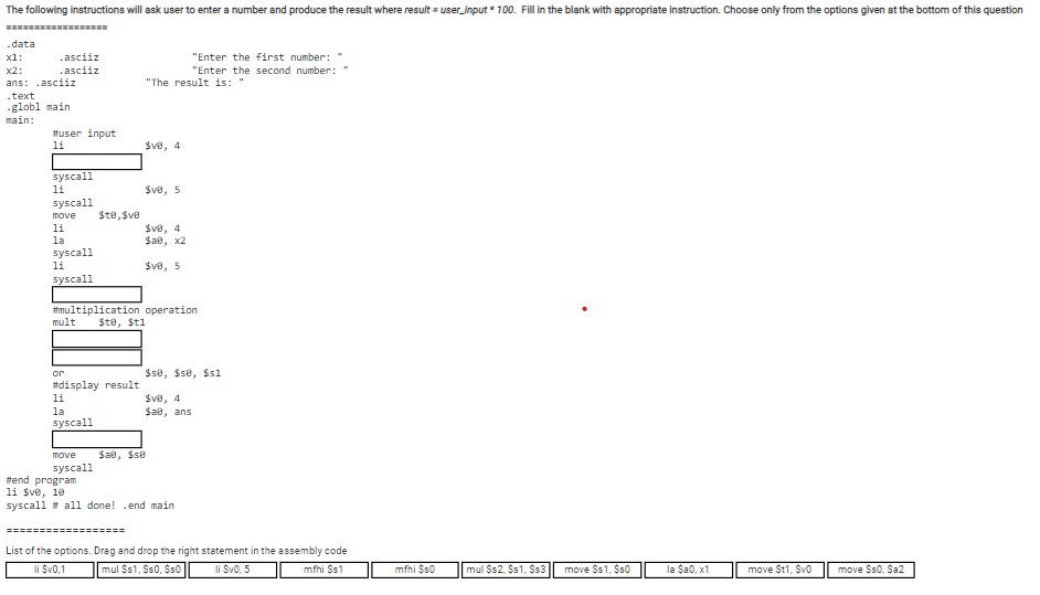 The following instructions will ask user to enter a number and produce the result where result = user_input * 100. Fill in the blank with appropriate instruction. Choose only from the options given at the bottom of this question
.data
х1:
.asciiz
"Enter the first number:
х2:
.asciiz
"Enter the second number: "
ans: .asciiz
"The result is: "
.text
-globl main
main:
tuser input
li
$ve, 4
syscall
li
Sve, 5
syscall
move
Ste, $ve
Sve, 4
Sae, x2
li
la
syscall
li
$ve, 5
syscall
#multiplication operation
mult
$te, $ti
or
$s8, $se, $s1
#display result
$ve, 4
Sae, ans
li
la
syscall
move
Sae, $se
syscall
tend program
li $ve, 10
syscall # all done! .end main
=========- ======
List of the options. Drag and drop the right statement in the assembly code
li Sv0,1
mul $s1, Ss0, $s0
li $v0, 5
mfhi $s1
mfhi $s0
mul $s2, $s1, $s3
move $s1, $s0
la Sa0, x1
move $t1, Švo
move $s0. Sa2
