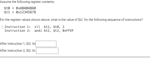 Assume the following register contents:
$t0 = 0XABABABAB
$t1 = ®x12345678
For the register values shown above, what is the value of St2 for the following sequence of instructions?
|Instruction 1: sll $t2, $t®, 2
Instruction 2: andi st2, st2, ®XFFEF
After Instruction 1, St2: 0x
After Instruction 2, St2: Ox
