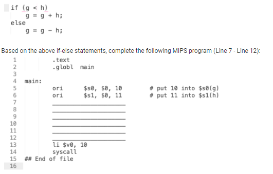 if (g < h)
9 = g + h;
else
g = g - h;
Based on the above if-else statements, complete the following MIPS program (Line 7 - Line 12):
.text
.globl main
2
4
main:
ori
ori
$s0, $0, 10
$s1, $0, 11
# put 10 into $s0(g)
# put 11 into $s1(h)
7
8
9
12
li $ve, 10
syscall
## End of file
13
14
15
16
111 11
