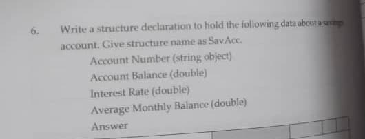 6.
Write a structure declaration to hold the following data about a savig
account. Give structure name as SavAcc.
Account Number (string object)
Account Balance (double)
Interest Rate (double)
Average Monthly Balance (double)
Answer
