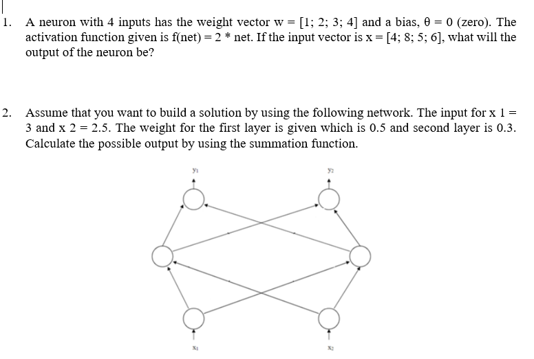 1. A neuron with 4 inputs has the weight vector w = [1; 2; 3; 4] and a bias, 0 = 0 (zero). The
activation function given is f(net) = 2 * net. If the input vector is x = [4; 8; 5; 6], what will the
output of the neuron be?
2. Assume that you want to build a solution by using the following network. The input for x 1 =
3 and x 2 = 2.5. The weight for the first layer is given which is 0.5 and second layer is 0.3.
Calculate the possible output by using the summation function.
