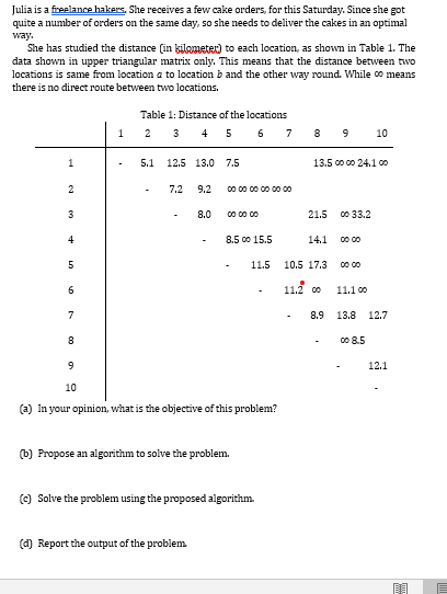 Julia is a fireelance hakers. She receives a few cake orders, for this Saturday. Since she got
quite a number of orders on the same day, so she needs to deliver the cakes in an optimal
way.
She has studied the distance (in kilameter) to each location, as shown in Table 1. The
data shown in upper triangular matrix only. This means that the distance between two
locations is same from location a to location b and the other way round. While oo means
there is no direct route between two locations.
Table 1: Distance of the locations
2 3 4 5 6
8 9
7
10
5.1
12.5 13.0
7.5
13.5 co co 24.1 co
7.2
9.2
00 00 00 00 00 00
3
8.0
00 00 00
21.5 co 33.2
4
8.5 00 15.5
14.1
11.5
10.5 17.3
00 00
11.2 0
6
11.1 00
7
8.9
13.8
12.7
00 8.5
12.1
10
(a) In your opinion, what is the objective of this problem?
(b) Propose an algorithm to solve the problem.
(c) Solve the problem using the proposed algorithm.
(d) Report the output of the problem
