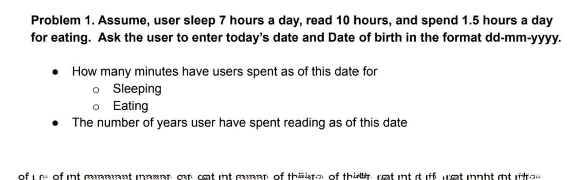 Problem 1. Assume, user sleep 7 hours a day, read 10 hours, and spend 1.5 hours a day
for eating. Ask the user to enter today's date and Date of birth in the format dd-mm-yyyy.
How many minutes have users spent as of this date for
o Sleeping
o Eating
The number of years user have spent reading as of this date
of t ri of int innant inawnT: QRT Cnt nt Rinnt of thäinti of thirt. I'mt int t iff at innht mt itT
