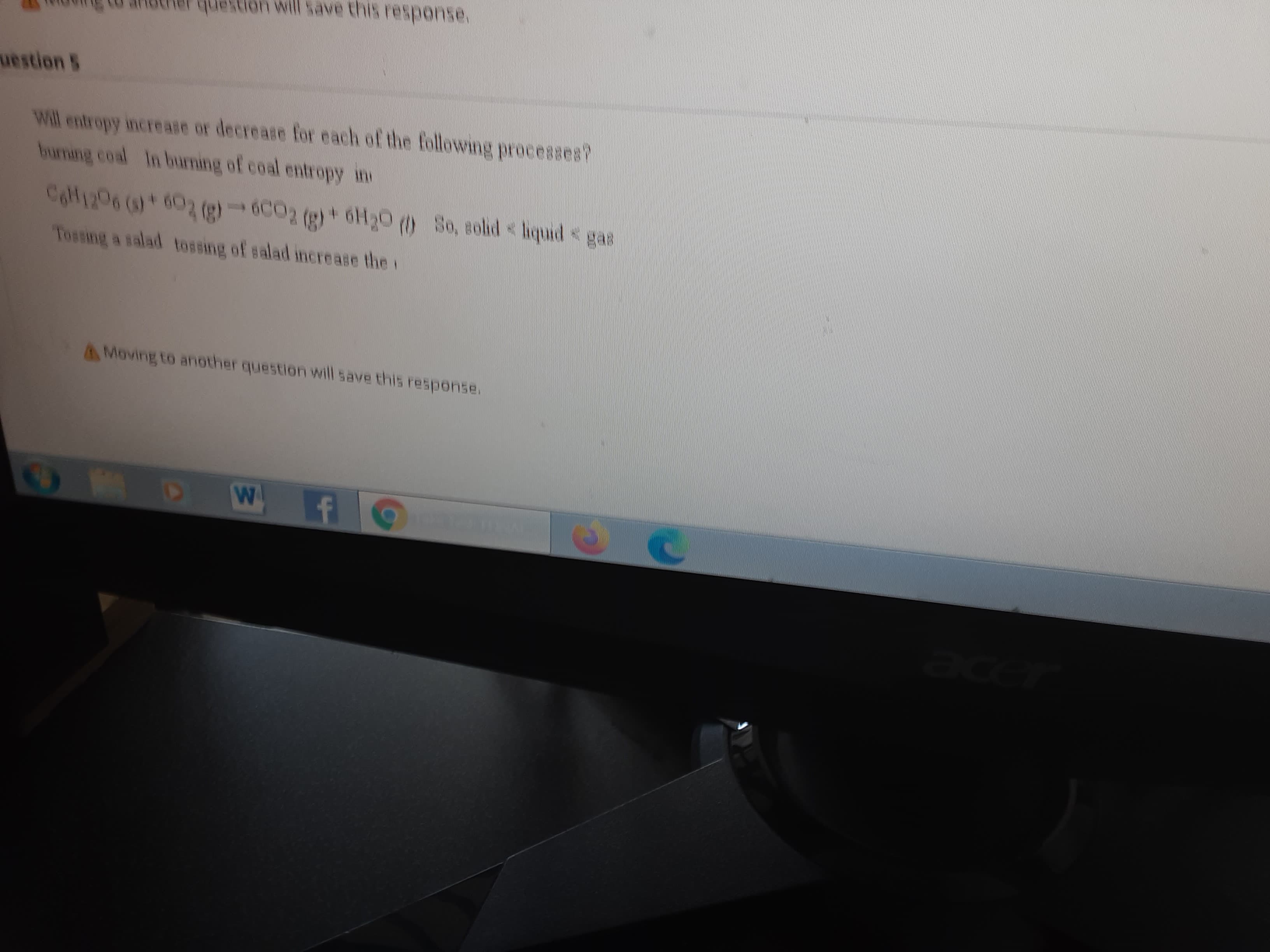 anocier
quesion will save this response.
uestion 5
Will entropy increase or decrease for each of the following processes?
huming coal In burming of coal entropy m
4.
Tossing a salad tossing of salad increase the i
AMoving to another question will save this response.

