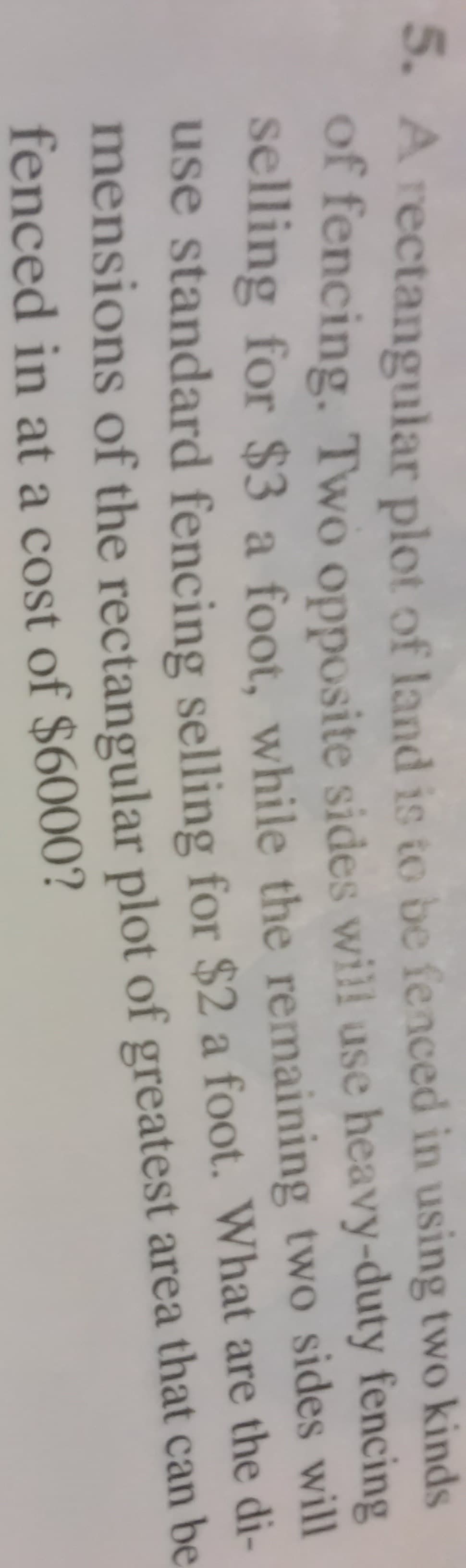 5. A rectangular plot of land is to be fenced in using two kinds
of fencing. Two opposite sides will use heavy-duty fencing
selling for $3 a foot, while the remaining two sides will
use standard fencing selling for $2 a foot. What are the
mensions of the rectangular plot of greatest area that can be
fenced in at a cost of $6000?
di-