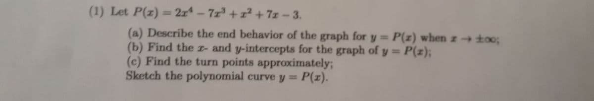 (1) Let P(x) = 21²-71³ +1² +72-3.
(a) Describe the end behavior of the graph for y = P(z) when z→ ±00;
(b) Find the r- and y-intercepts for the graph of y = P(z);
(c) Find the turn points approximately;
Sketch the polynomial curve y = P(x).