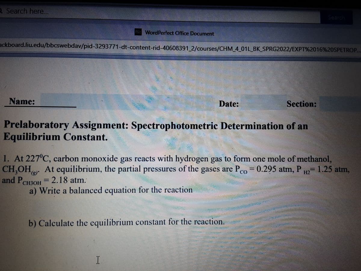 R Search here..
Search
eb WordPerfect Office Document
ackboard.liu.edu/bbcswebdav/pid-3293771-dt-content-rid-40608391 2/courses/CHM_4_01L_BK_SPRG2022/EXPT%2016%20SPETROP..
Name:
Date:
Section:
Prelaboratory Assignment: Spectrophotometric Determination of an
Equilibrium Constant.
1. At 227°C, carbon monoxide gas reacts with hydrogen gas to form one mole of methanol,
CH,OHe At equilibrium, the partial pressures of the gases are Pco = 0.295 atm, P H2 1.25 atm,
and PCH3OH = 2.18 atm.
a) Write a balanced equation for the reaction
b) Calculate the equilibrium constant for the reaction.
I
