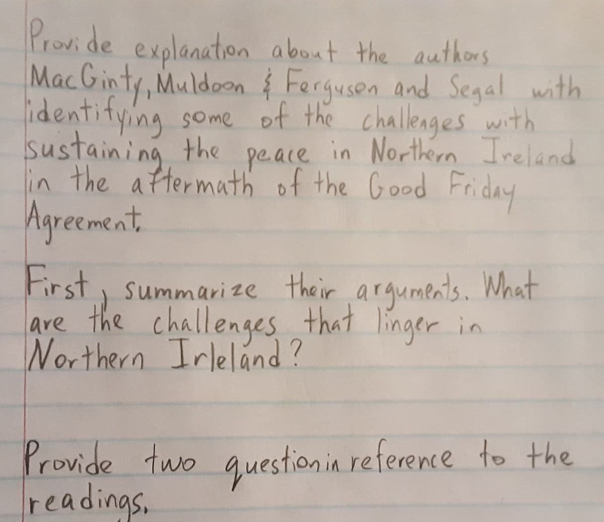 Provide explanation about the authors
MacGinty, Muldoon & Ferguson and Segal with
identifying some of the challenges with
sustaining the peace in Northern Ireland
in the aftermath of the Good Friday
Agreement,
First, summarize their arguments. What
are the challenges that linger in
Northern Ireland?
Provide two question in reference to the
readings.