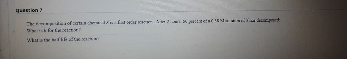 Question 7
The decomposition of certain chemical X is a first order reaction. After 2 hours, 60 percent of a 0.38 M solution of X has decomposed:
What is k for the reaction?
What is the half life of the reaction?
