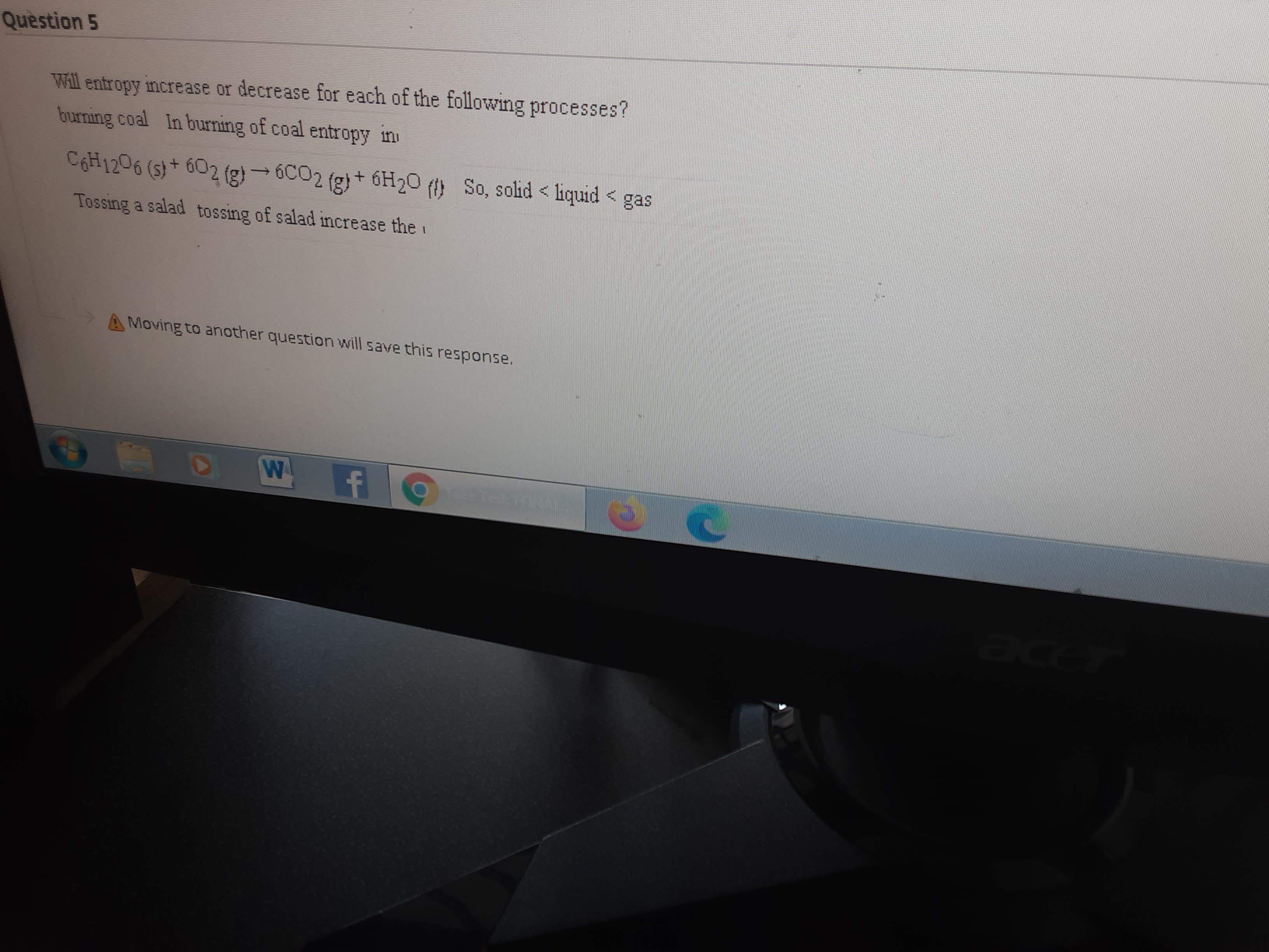 Question 5
Will entropy increase or decrease for each of the following processes?
burning coal In burning of coal entropy in
C6H1206 (s)+ 602 (g) - 6C02 (g)+ 6H20 () So, solid < liquid <
(8):
Tossing a salad tossing of salad increase the
AMoving to another question will save this response.
