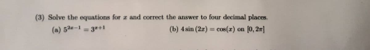 (3) Solve the equations for x and correct the answer to four decimal places.
(a) 52-1 = 3x+1
(b) 4 sin (2x) = cos(x) on [0, 2π]