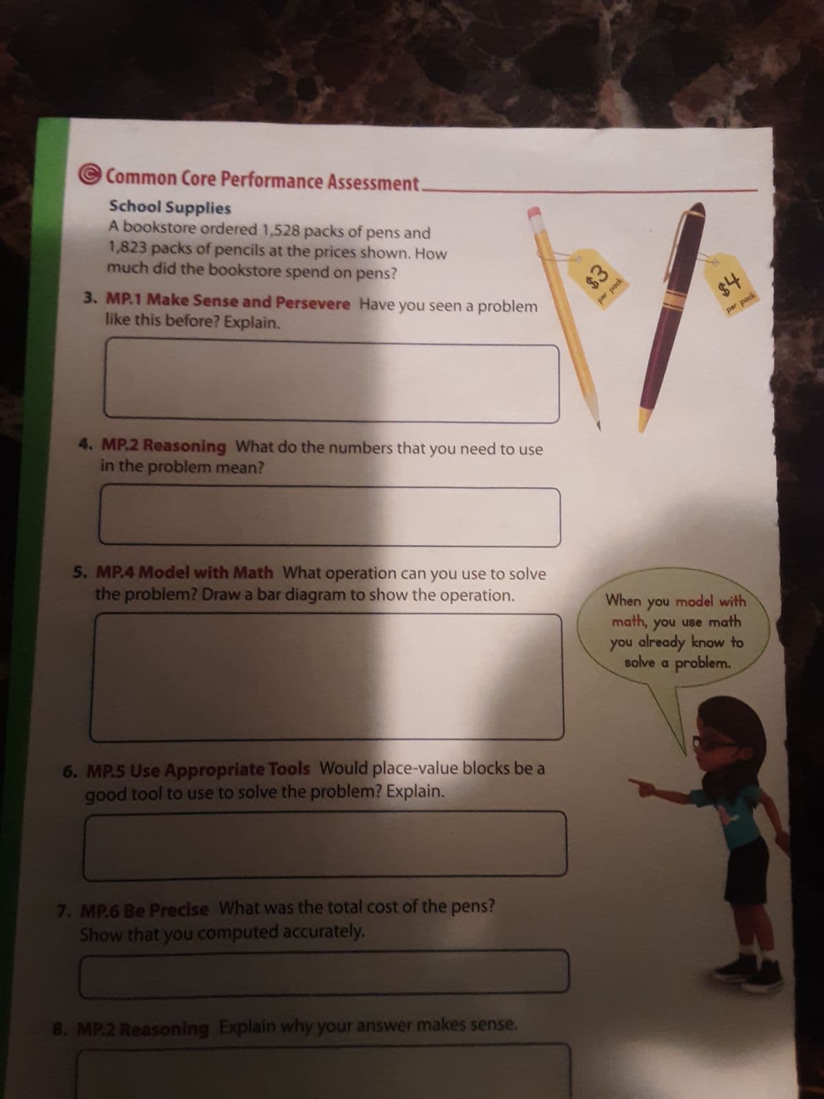 Common Core Performance Assessment.
School Supplies
A bookstore ordered 1,528 packs of pens and
1,823 packs of pencils at the prices shown. How
much did the bookstore spend on pens?
3. MP.1 Make Sense and Persevere Have you seen a problem
like this before? Explain.
4. MP.2 Reasoning What do the numbers that you need to use
in the problem mean?
5. MP.4 Model with Math What operation can you use to solve
the problem? Draw a bar diagram to show the operation.
6. MP.5 Use Appropriate Tools Would place-value blocks be a
good tool to use to solve the problem? Explain.
7. MP.6 Be Precise What was the total cost of the pens?
Show that you computed accurately.
8. MP.2 Reasoning Explain why your answer makes sense.
$3
per pack
$4
per pock
When you model with
math, you use math
you already know to
solve a problem.