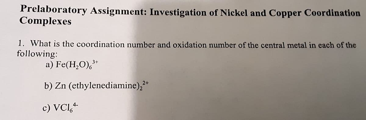 Prelaboratory Assignment: Investigation of Nickel and Copper Coordination
Complexes
1. What is the coordination number and oxidation number of the central metal in each of the
following:
a) Fe(H,O),*
b) Zn (ethylenediamine),*
2+
4-
c) VCl,+
