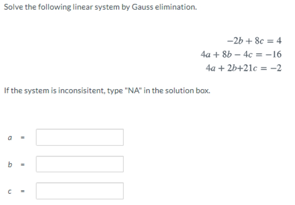 Solve the following linear system by Gauss elimination.
-2b + 8c = 4
4a + 8b – 4c = -16
4a + 2b+21c = -2
%3D
If the system is inconsisitent, type "NA" in the solution box.
a
b
%3D
