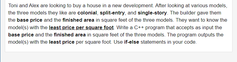 Toni and Alex are looking to buy a house in a new development. After looking at various models,
the three models they like are colonial, split-entry, and single-story. The builder gave them
the base price and the finished area in square feet of the three models. They want to know the
model(s) with the least price per square foot. Write a C++ program that accepts as input the
base price and the finished area in square feet of the three models. The program outputs the
model(s) with the least price per square foot. Use if-else statements in your code.
