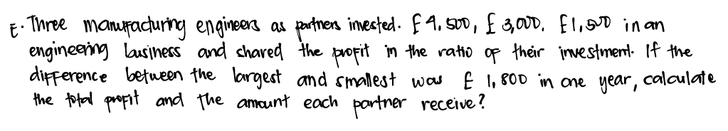 - Three manuacturing engineers as prtnen imested. E4, s00, f,00, fl,0 in an
engineening lausiness and chared the propit in the ratio op their investment. If the
difference betueen the largest and smallest was E I, 800 in one year, calaulate
the total propit and the amaunt each portner receive ?
