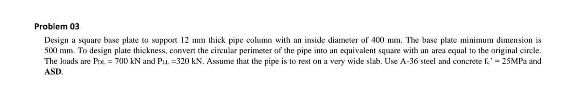 Problem 03
Design a square base plate to support 12 mm thick pipe column with an inside diameter of 400 mm. The base plate minimum dimension is
500 mm. To design plate thickness, convert the circular perimeter of the pipe into an equivalent square with an area equal to the original circle.
The loads are PDL
= 700 kN and PLL =320 kN. Assume that the pipe is to rest on a very wide slab. Use A-36 steel and concrete fe' = 25MPA and
ASD.
