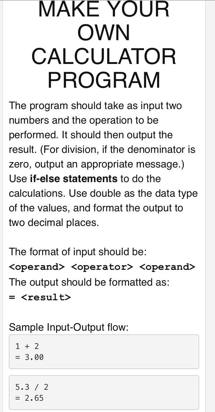 MAKE YOUR
OWN
CALCULATOR
PROGRAM
The program should take as input two
numbers and the operation to be
performed. It should then output the
result. (For division, if the denominator is
zero, output an appropriate message.)
Use if-else statements to do the
calculations. Use double as the data type
of the values, and format the output to
two decimal places.
The format of input should be:
<operand> <operator> <operand>
The output should be formatted as:
= <result>
Sample Input-Output flow:
1 + 2
= 3.00
5.3 / 2
= 2.65
