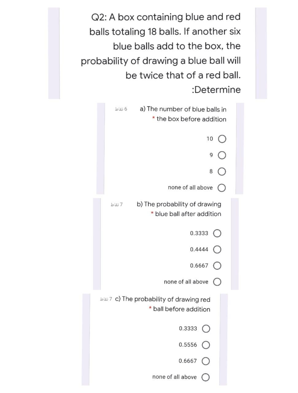 Q2: A box containing blue and red
balls totaling 18 balls. If another six
blue balls add to the box, the
probability of drawing a blue ball will
be twice that of a red ball.
:Determine
a) The number of blue balls in
* the box before addition
10 O
9.
8
none of all above
b) The probability of drawing
* blue ball after addition
0.3333
0.4444
0.6667
none of all above
bl 7 c) The probability of drawing red
* ball before addition
0.3333
0.5556
0.6667
none of all above
